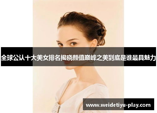 全球公认十大美女排名揭晓颜值巅峰之美到底是谁最具魅力