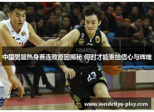 中国男篮热身赛连败原因揭秘 何时才能重拾信心与辉煌