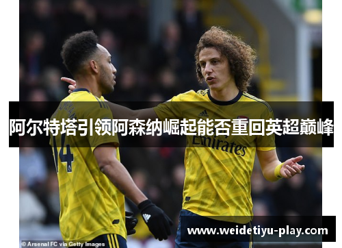 阿尔特塔引领阿森纳崛起能否重回英超巅峰